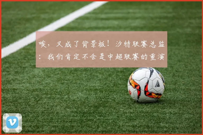 唉，又成了背景板！沙特联赛总监：我们肯定不会是中超联赛的重演