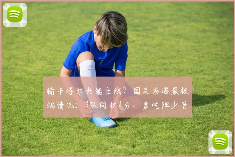 输卡塔尔也能出线？国足或遇最极端情况：3队同积2分，靠吃牌少晋级