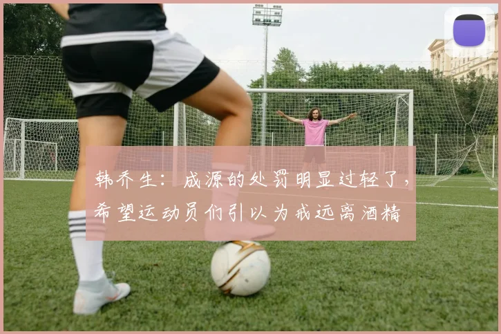 韩乔生：成源的处罚明显过轻了，希望运动员们引以为戒远离酒精