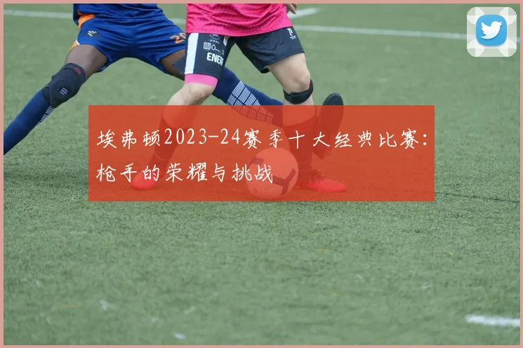 埃弗顿2023-24赛季十大经典比赛：枪手的荣耀与挑战
