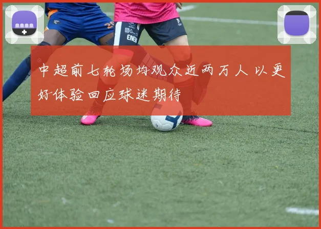 中超前七轮场均观众近两万人 以更好体验回应球迷期待