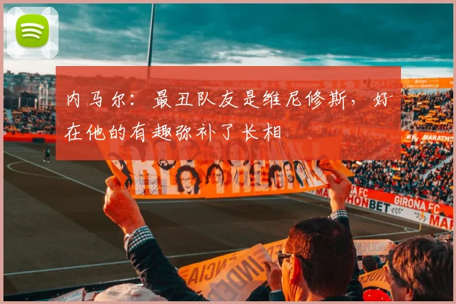 内马尔：最丑队友是维尼修斯，好在他的有趣弥补了长相