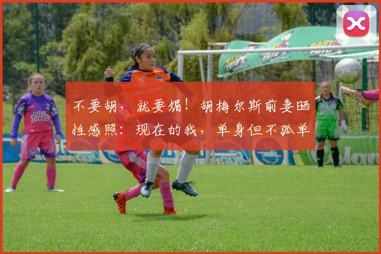 不要胡，就要媚！胡梅尔斯前妻晒性感照：现在的我，单身但不孤单