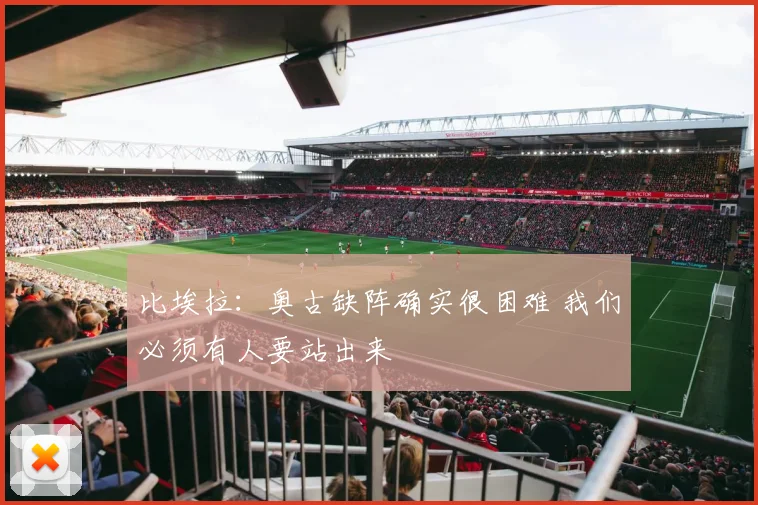 比埃拉：奥古缺阵确实很困难 我们必须有人要站出来