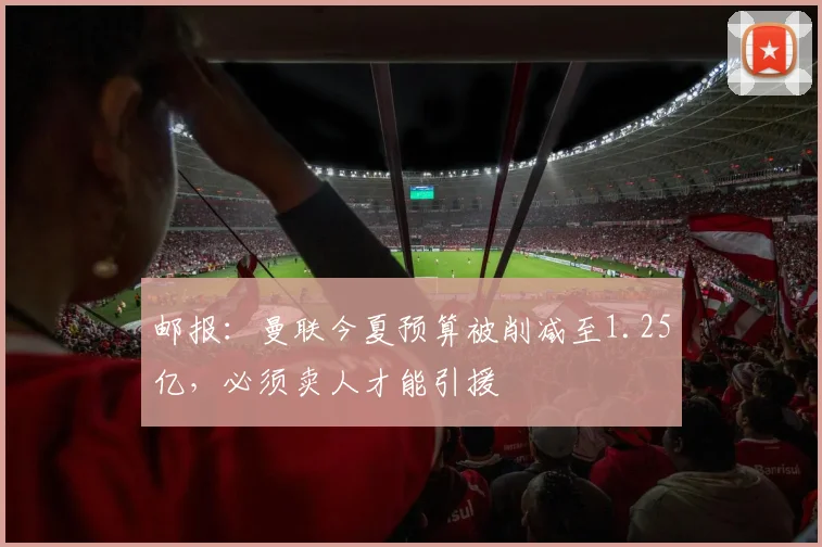 邮报：曼联今夏预算被削减至1.25亿，必须卖人才能引援