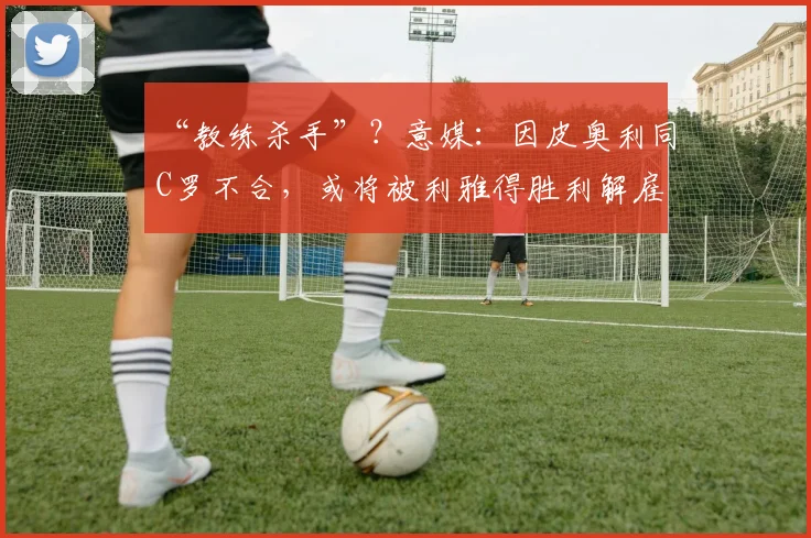 “教练杀手”？意媒：因皮奥利同C罗不合，或将被利雅得胜利解雇
