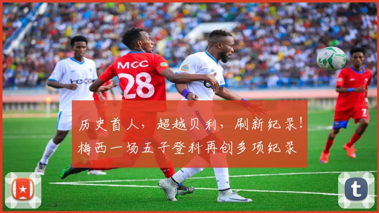 历史首人，超越贝利，刷新纪录！梅西一场五子登科再创多项纪录