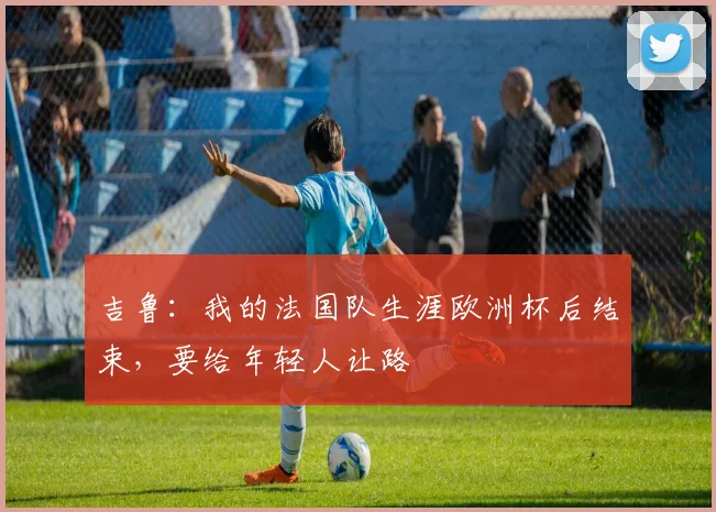 吉鲁：我的法国队生涯欧洲杯后结束，要给年轻人让路