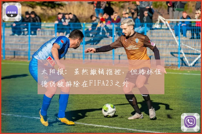 太阳报：虽然撤销指控，但格林伍德仍被排除在FIFA23之外