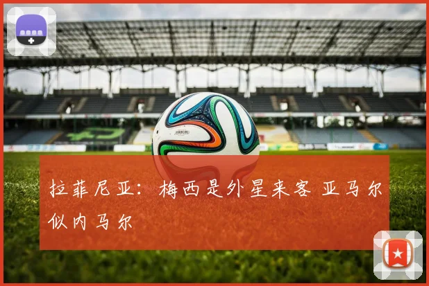 拉菲尼亚：梅西是外星来客 亚马尔似内马尔
