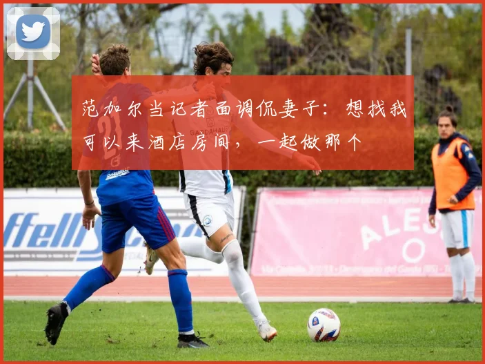 范加尔当记者面调侃妻子：想找我可以来酒店房间，一起做那个