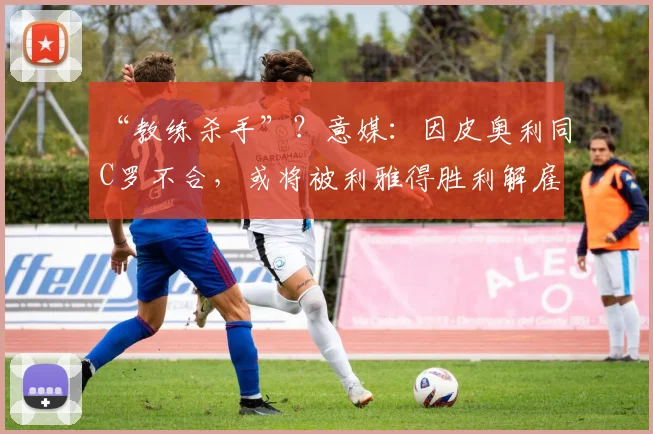 “教练杀手”？意媒：因皮奥利同C罗不合，或将被利雅得胜利解雇