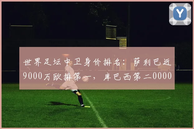 世界足坛中卫身价排名：萨利巴近9000万欧排第一，库巴西第二0000644