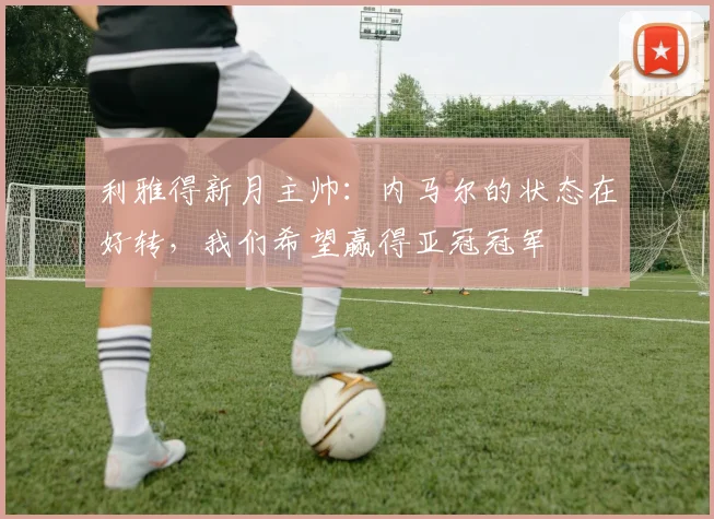 利雅得新月主帅：内马尔的状态在好转，我们希望赢得亚冠冠军