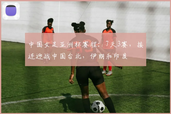 中国女足亚洲杯赛程：7天3赛，接连迎战中国台北，伊朗和印度