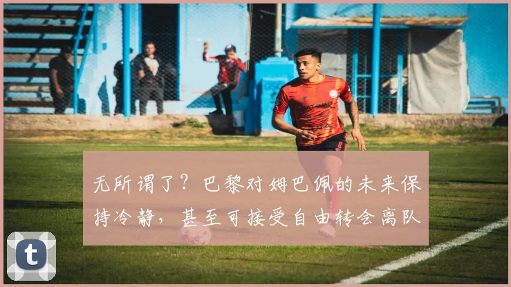 无所谓了？巴黎对姆巴佩的未来保持冷静，甚至可接受自由转会离队