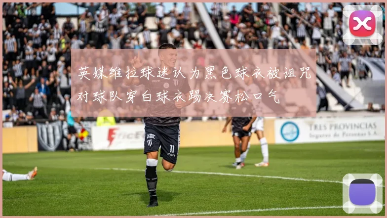 英媒维拉球迷认为黑色球衣被诅咒对球队穿白球衣踢决赛松口气