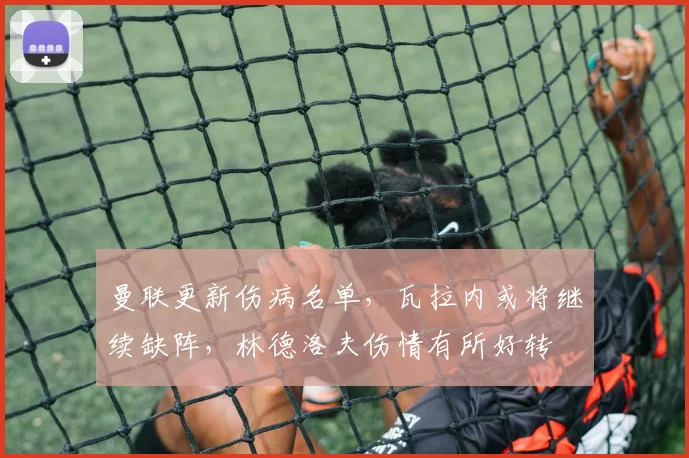 曼联更新伤病名单，瓦拉内或将继续缺阵，林德洛夫伤情有所好转