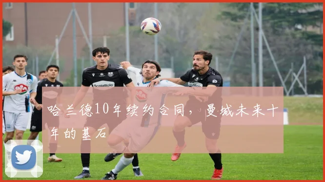 哈兰德10年续约合同，曼城未来十年的基石