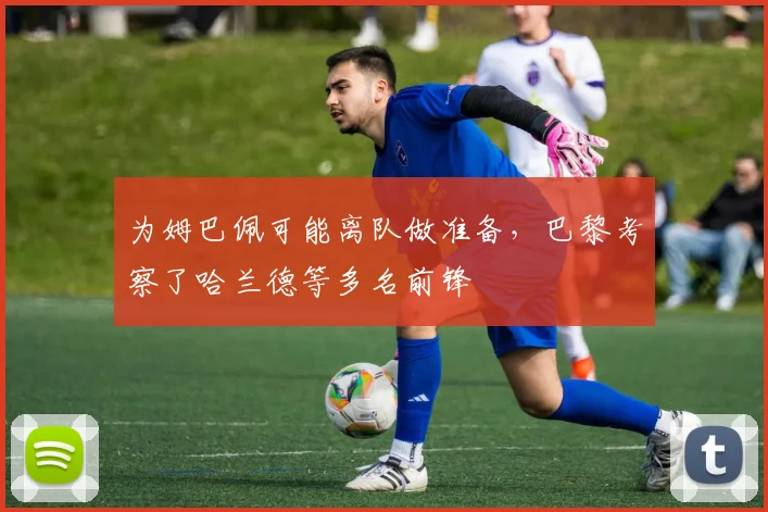 为姆巴佩可能离队做准备，巴黎考察了哈兰德等多名前锋