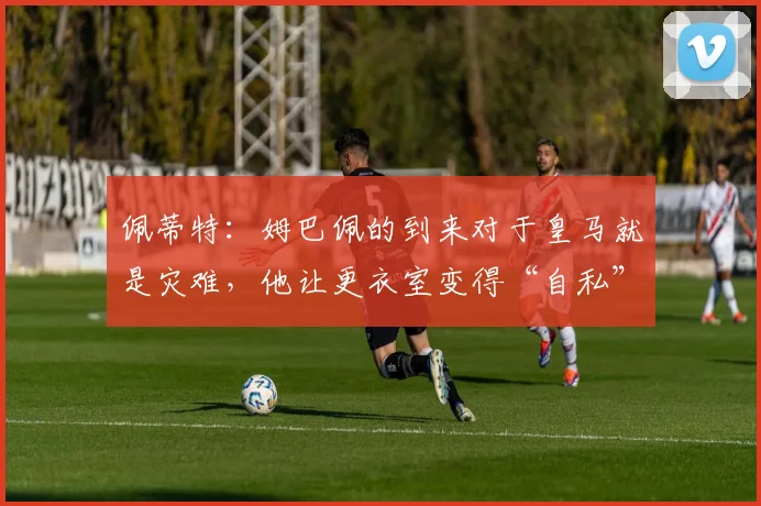 佩蒂特：姆巴佩的到来对于皇马就是灾难，他让更衣室变得“自私”