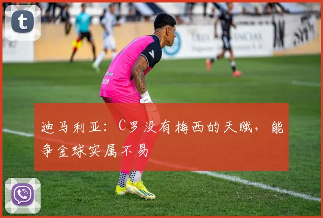 迪马利亚：C罗没有梅西的天赋，能争金球实属不易