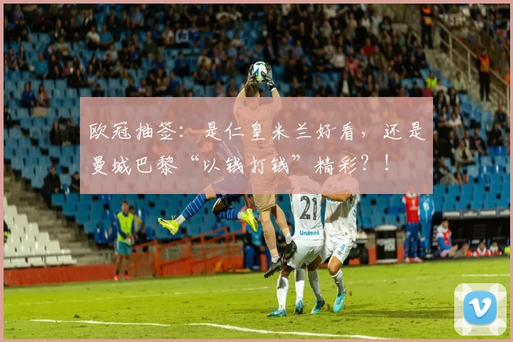 欧冠抽签：是仁皇米兰好看，还是曼城巴黎“以钱打钱”精彩？！