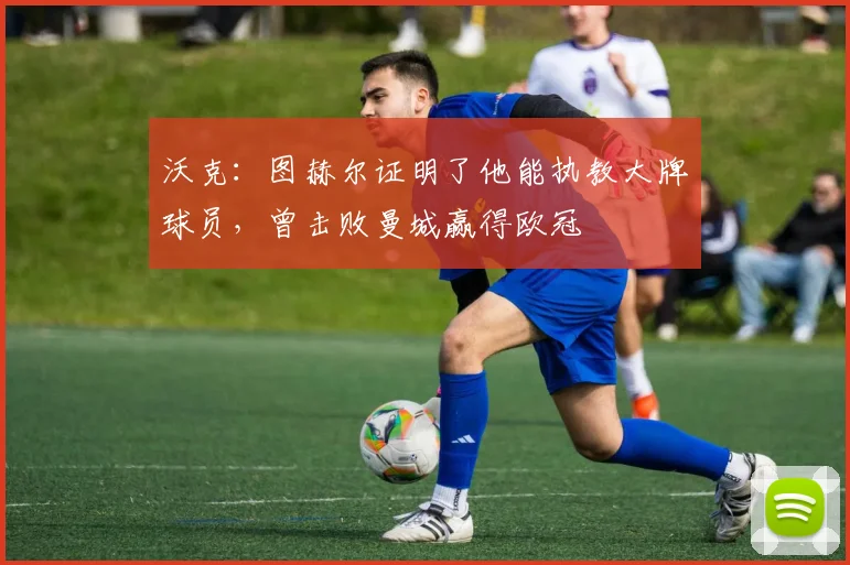 沃克：图赫尔证明了他能执教大牌球员，曾击败曼城赢得欧冠