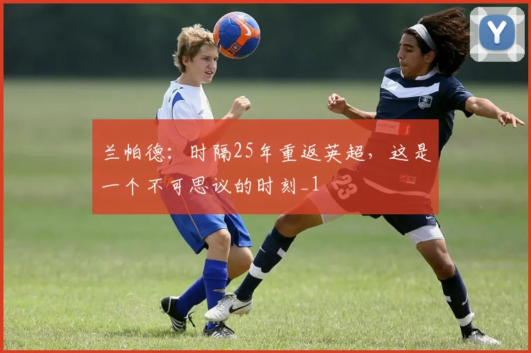 兰帕德：时隔25年重返英超，这是一个不可思议的时刻_1