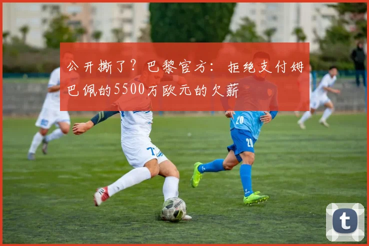 公开撕了？巴黎官方：拒绝支付姆巴佩的5500万欧元的欠薪