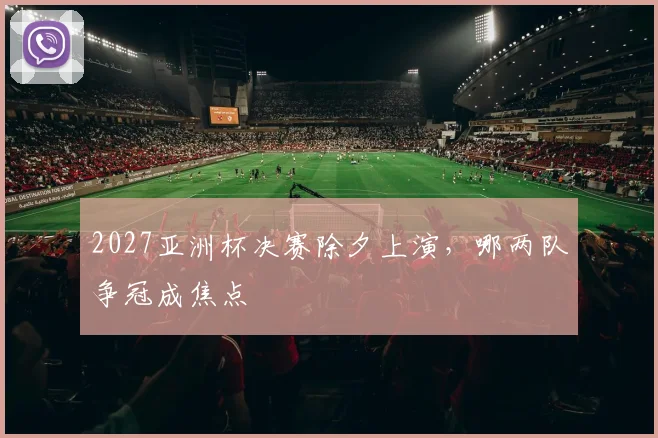 2027亚洲杯决赛除夕上演，哪两队争冠成焦点