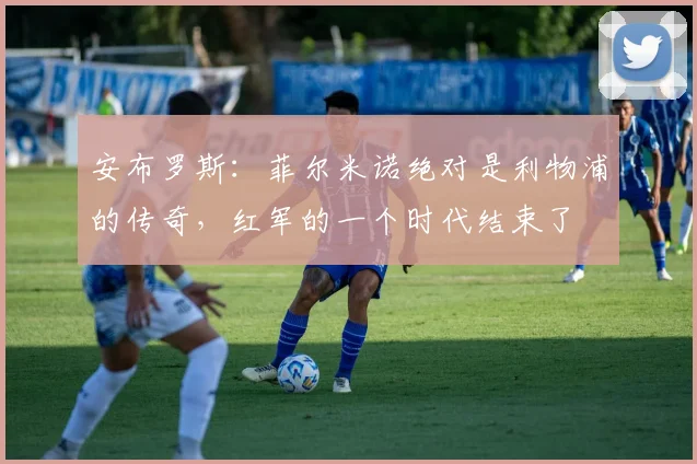 安布罗斯：菲尔米诺绝对是利物浦的传奇，红军的一个时代结束了