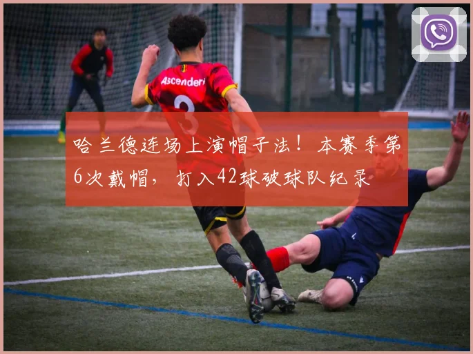 哈兰德连场上演帽子法！本赛季第6次戴帽，打入42球破球队纪录
