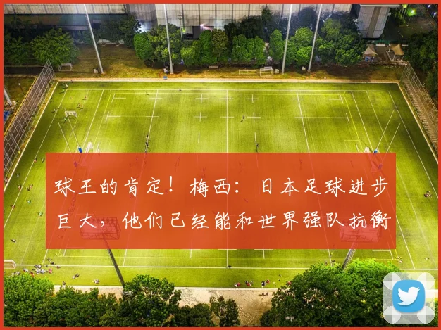 球王的肯定！梅西：日本足球进步巨大，他们已经能和世界强队抗衡
