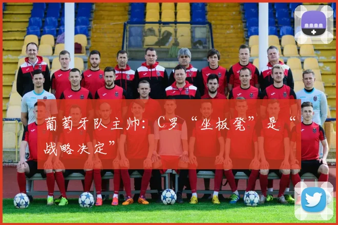 葡萄牙队主帅：C罗“坐板凳”是“战略决定”