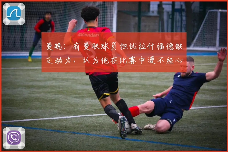 曼晚：有曼联球员担忧拉什福德缺乏动力，认为他在比赛中漫不经心