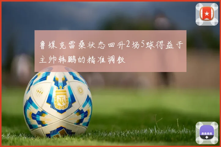 鲁媒克雷桑状态回升2场5球得益于主帅韩鹏的精准调教