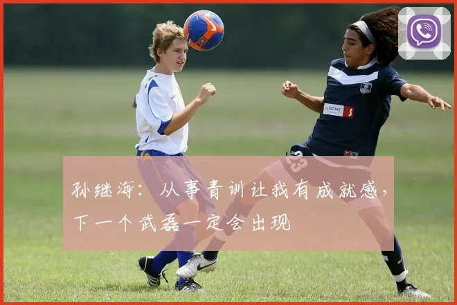 孙继海：从事青训让我有成就感，下一个武磊一定会出现