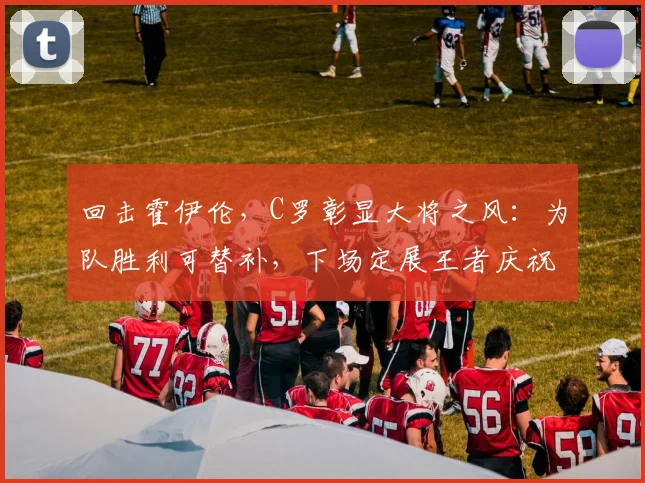 回击霍伊伦，C罗彰显大将之风：为队胜利可替补，下场定展王者庆祝