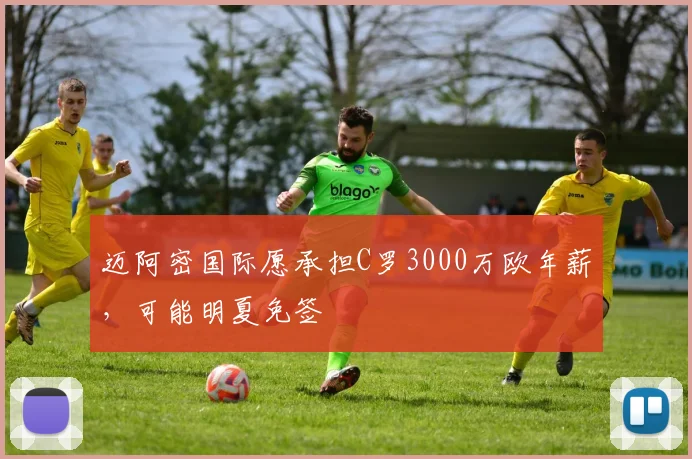 迈阿密国际愿承担C罗3000万欧年薪，可能明夏免签