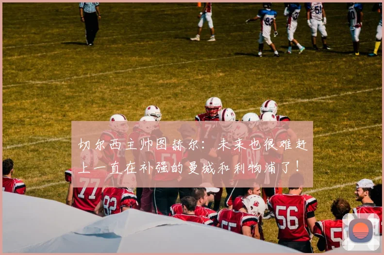 切尔西主帅图赫尔：未来也很难赶上一直在补强的曼城和利物浦了！
