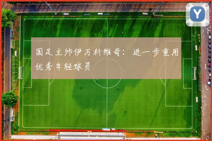 国足主帅伊万科维奇：进一步重用优秀年轻球员