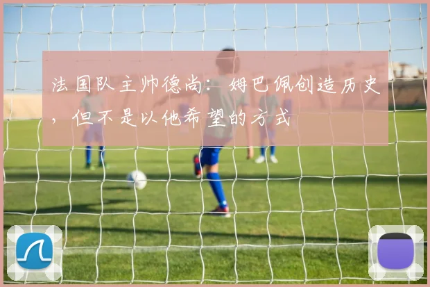 法国队主帅德尚：姆巴佩创造历史，但不是以他希望的方式