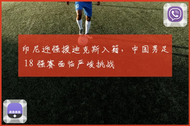印尼迎强援迪克斯入籍，中国男足 18 强赛面临严峻挑战