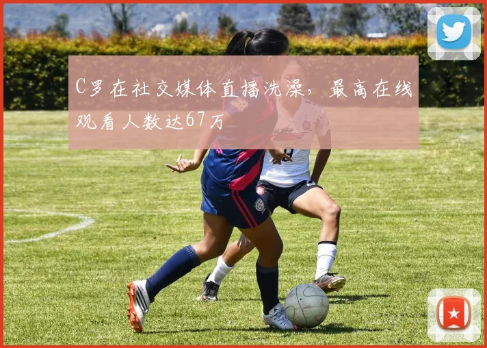 C罗在社交媒体直播洗澡，最高在线观看人数达67万