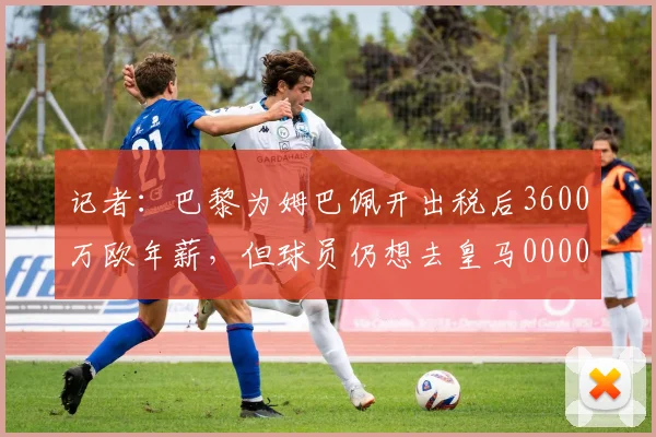 记者：巴黎为姆巴佩开出税后3600万欧年薪，但球员仍想去皇马0000644