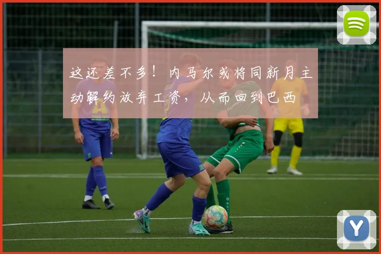 这还差不多！内马尔或将同新月主动解约放弃工资，从而回到巴西