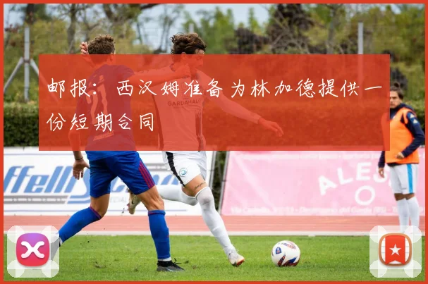 邮报：西汉姆准备为林加德提供一份短期合同