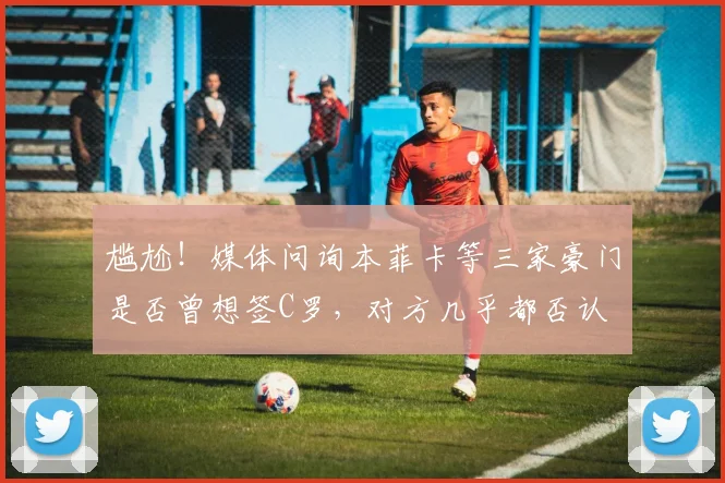 尴尬！媒体问询本菲卡等三家豪门是否曾想签C罗，对方几乎都否认