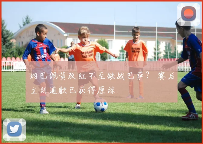 姆巴佩黄改红不至缺战巴萨？ 赛后立刻道歉已获得原谅